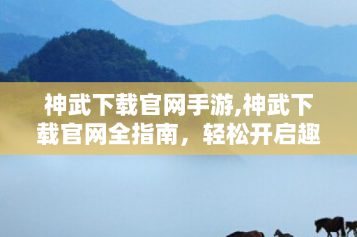 神武下载官网手游,神武下载官网全指南，轻松开启趣味回合冒险之旅