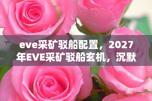 eve采矿驳船配置,2027年EVE采矿驳船玄机,沉默星海中,我究竟在追寻什么? eve采矿驳船配置,2027年EVE采矿驳船玄机,沉默星海中,我究竟在追寻什么?