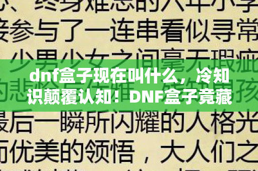 dnf盒子现在叫什么,冷知识颠覆认知!DNF盒子竟藏着让玩家目瞪口呆的隐藏机制 dnf盒子现在叫什么,冷知识颠覆认知!DNF盒子竟藏着让玩家目瞪口呆的隐藏机制