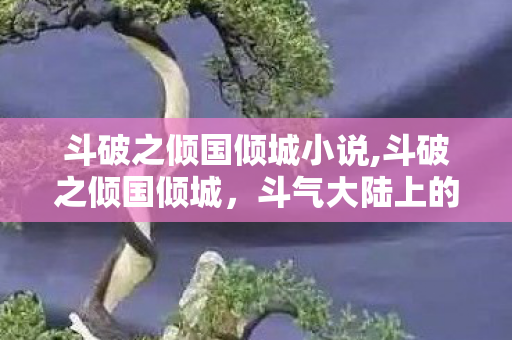 斗破之倾国倾城小说,斗破之倾国倾城,斗气大陆上的灼灼风华录 斗破之倾国倾城小说,斗破之倾国倾城,斗气大陆上的灼灼风华录