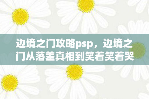 边境之门攻略psp,边境之门从落差真相到笑着笑着哭了,退坑宣言竟成年度最大谎言 边境之门攻略psp,边境之门从落差真相到笑着笑着哭了,退坑宣言竟成年度最大谎言