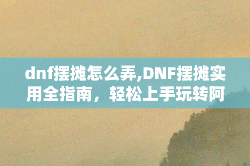 dnf摆摊怎么弄,DNF摆摊实用全指南,轻松上手玩转阿拉德小生意 dnf摆摊怎么弄,DNF摆摊实用全指南,轻松上手玩转阿拉德小生意