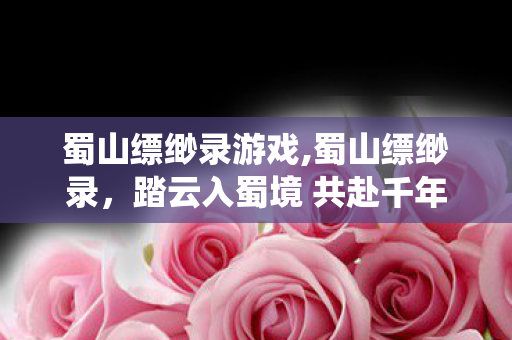 蜀山缥缈录游戏,蜀山缥缈录，踏云入蜀境 共赴千年仙侠梦