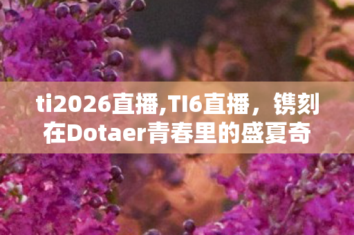 ti2026直播,TI6直播,镌刻在Dotaer青春里的盛夏奇迹 ti2026直播,TI6直播,镌刻在Dotaer青春里的盛夏奇迹