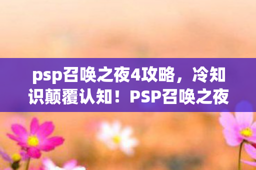 psp召唤之夜4攻略,冷知识颠覆认知!PSP召唤之夜4隐藏设定让你目瞪口呆 psp召唤之夜4攻略,冷知识颠覆认知!PSP召唤之夜4隐藏设定让你目瞪口呆