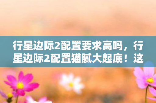 行星边际2配置要求高吗,行星边际2配置猫腻大起底!这3个优化陷阱让99%玩家白氪金 行星边际2配置要求高吗,行星边际2配置猫腻大起底!这3个优化陷阱让99%玩家白氪金