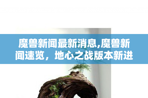 魔兽新闻最新消息,魔兽新闻速览，地心之战版本新进展与国服社区新鲜事盘点
