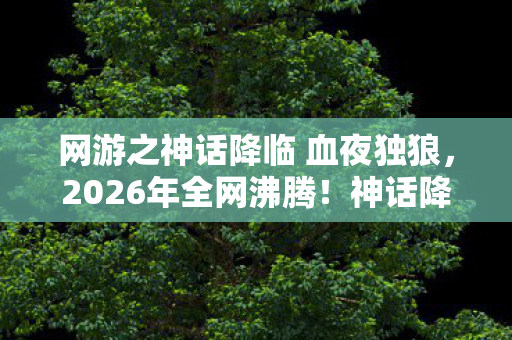网游之神话降临 血夜独狼,2026年全网沸腾!神话降临竟藏惊天秘密,玩家集体失控? 网游之神话降临 血夜独狼,2026年全网沸腾!神话降临竟藏惊天秘密,玩家集体失控?