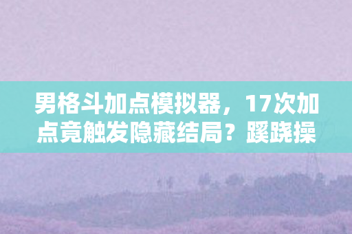 男格斗加点模拟器，17次加点竟触发隐藏结局？蹊跷操作后，后背发凉的真相