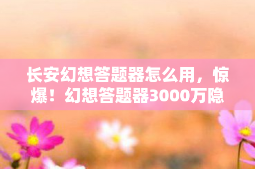 长安幻想答题器怎么用，惊爆！幻想答题器3000万隐情曝光，真相让人吓一跳！