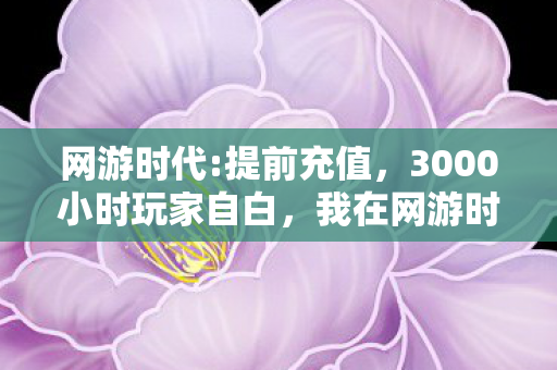网游时代:提前充值,3000小时玩家自白,我在网游时代里,弄丢了那个真实的自己 网游时代:提前充值,3000小时玩家自白,我在网游时代里,弄丢了那个真实的自己