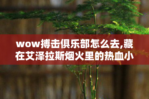 wow搏击俱乐部怎么去,藏在艾泽拉斯烟火里的热血小据点,WOW搏击俱乐部趣闻回忆 wow搏击俱乐部怎么去,藏在艾泽拉斯烟火里的热血小据点,WOW搏击俱乐部趣闻回忆