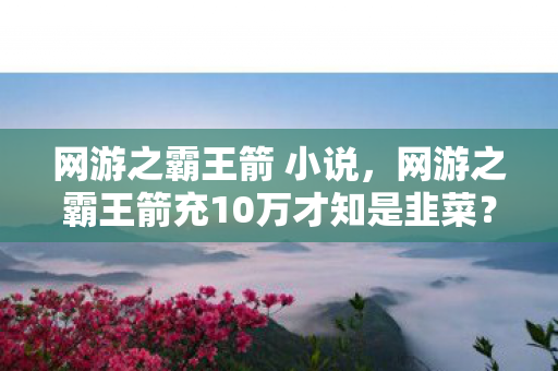 网游之霸王箭 小说，网游之霸王箭充10万才知是韭菜？策划暗改爆率吓哭老玩家！