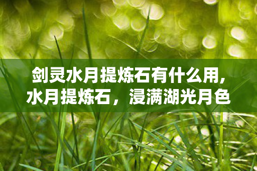 剑灵水月提炼石有什么用,水月提炼石,浸满湖光月色的传统手作瑰宝 剑灵水月提炼石有什么用,水月提炼石,浸满湖光月色的传统手作瑰宝