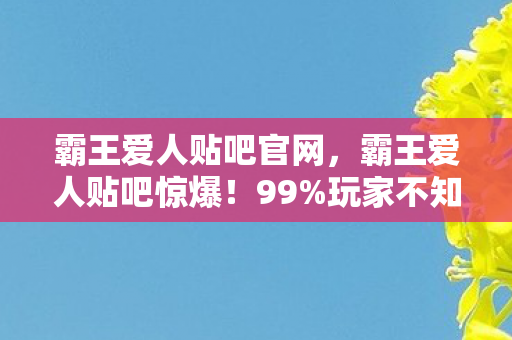 霸王爱人贴吧官网,霸王爱人贴吧惊爆!99%玩家不知的3大数值暗改,概率黑洞曝光! 霸王爱人贴吧官网,霸王爱人贴吧惊爆!99%玩家不知的3大数值暗改,概率黑洞曝光!