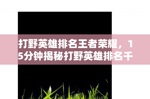 打野英雄排名王者荣耀，15分钟揭秘打野英雄排名千年沉浮，谁才是峡谷永恒泪目传奇？