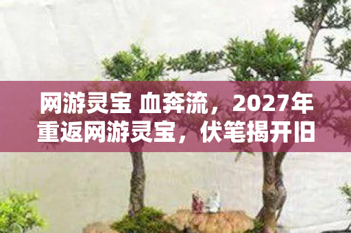 网游灵宝 血奔流,2027年重返网游灵宝,伏笔揭开旧情,鼻子一酸忆往昔 网游灵宝 血奔流,2027年重返网游灵宝,伏笔揭开旧情,鼻子一酸忆往昔