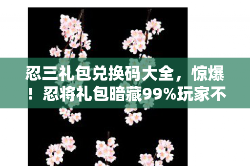忍三礼包兑换码大全，惊爆！忍将礼包暗藏99%玩家不知的3大逆天机制，颠覆你的认知！