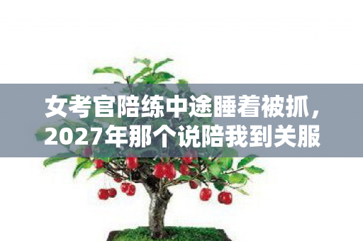 女考官陪练中途睡着被抓,2027年那个说陪我到关服的女孩,伏笔成真时我鼻子一酸 女考官陪练中途睡着被抓,2027年那个说陪我到关服的女孩,伏笔成真时我鼻子一酸