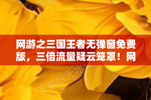 网游之三国王者无弹窗免费版，三倍流量疑云笼罩！网游三国王者背后，谁让玩家心寒至极？