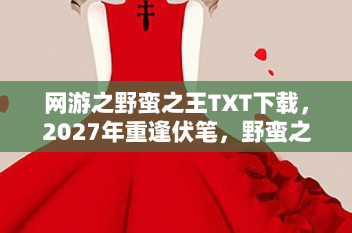 网游之野蛮之王TXT下载，2027年重逢伏笔，野蛮之王里，谁曾替我扛BOSS，今朝鼻子一酸泪满襟