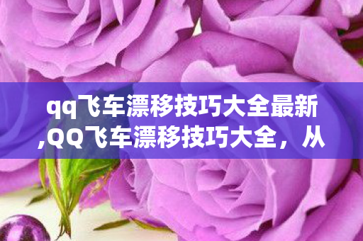 qq飞车漂移技巧大全最新,QQ飞车漂移技巧大全，从入门到进阶，轻松拿捏赛道每一个弯道