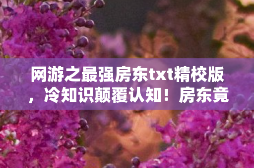 网游之最强房东txt精校版,冷知识颠覆认知!房东竟是拆弹专家?游戏隐藏设定让你目瞪口呆 网游之最强房东txt精校版,冷知识颠覆认知!房东竟是拆弹专家?游戏隐藏设定让你目瞪口呆
