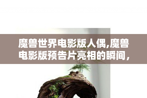 魔兽世界电影版人偶,魔兽电影版预告片亮相的瞬间,整个艾泽拉斯的老玩家都红了眼 魔兽世界电影版人偶,魔兽电影版预告片亮相的瞬间,整个艾泽拉斯的老玩家都红了眼