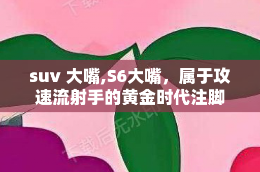 suv 大嘴,S6大嘴,属于攻速流射手的黄金时代注脚 suv 大嘴,S6大嘴,属于攻速流射手的黄金时代注脚