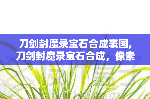 刀剑封魔录宝石合成表图,刀剑封魔录宝石合成,像素江湖里的神兵锻造乐趣 刀剑封魔录宝石合成表图,刀剑封魔录宝石合成,像素江湖里的神兵锻造乐趣