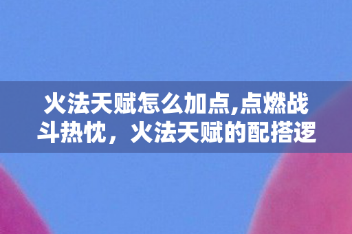 火法天赋怎么加点,点燃战斗热忱,火法天赋的配搭逻辑与实战乐趣 火法天赋怎么加点,点燃战斗热忱,火法天赋的配搭逻辑与实战乐趣