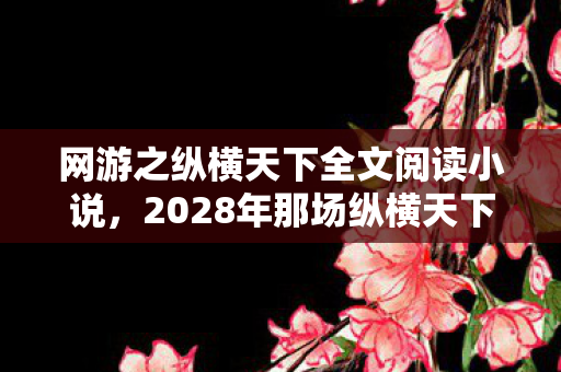网游之纵横天下全文阅读小说,2028年那场纵横天下,伏笔藏了十年,再想起时鼻子一酸 网游之纵横天下全文阅读小说,2028年那场纵横天下,伏笔藏了十年,再想起时鼻子一酸