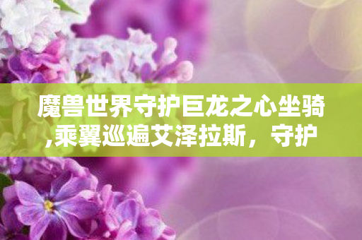 魔兽世界守护巨龙之心坐骑,乘翼巡遍艾泽拉斯,守护巨龙之心载着的魔兽旧时光 魔兽世界守护巨龙之心坐骑,乘翼巡遍艾泽拉斯,守护巨龙之心载着的魔兽旧时光
