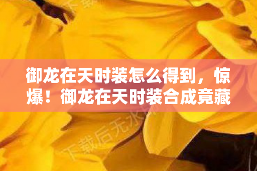 御龙在天时装怎么得到,惊爆!御龙在天时装合成竟藏3大未解之谜,玩家集体破防! 御龙在天时装怎么得到,惊爆!御龙在天时装合成竟藏3大未解之谜,玩家集体破防!