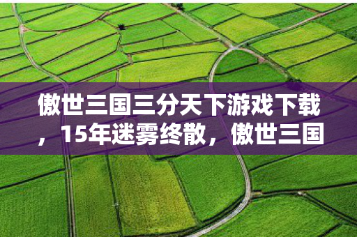 傲世三国三分天下游戏下载,15年迷雾终散,傲世三国之三分天下,谁在泪目中守望国风史诗? 傲世三国三分天下游戏下载,15年迷雾终散,傲世三国之三分天下,谁在泪目中守望国风史诗?