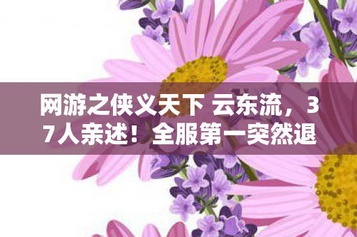 网游之侠义天下 云东流,37人亲述!全服第一突然退游?网吧深夜绷不住,我见证过所有眼泪 网游之侠义天下 云东流,37人亲述!全服第一突然退游?网吧深夜绷不住,我见证过所有眼泪