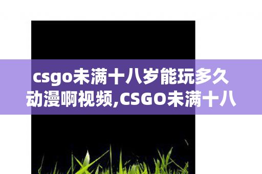 csgo未满十八岁能玩多久动漫啊视频,CSGO未满十八岁用户游玩时长说明与健康游戏指南 csgo未满十八岁能玩多久动漫啊视频,CSGO未满十八岁用户游玩时长说明与健康游戏指南