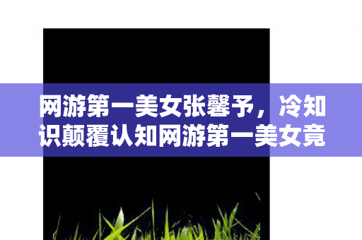 网游第一美女张馨予,冷知识颠覆认知网游第一美女竟是NPC?十年老玩家目瞪口呆自曝黑历史 网游第一美女张馨予,冷知识颠覆认知网游第一美女竟是NPC?十年老玩家目瞪口呆自曝黑历史