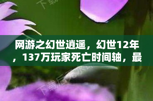 网游之幻世逍遥,幻世12年,137万玩家死亡时间轴,最后3秒的泪目真相 网游之幻世逍遥,幻世12年,137万玩家死亡时间轴,最后3秒的泪目真相