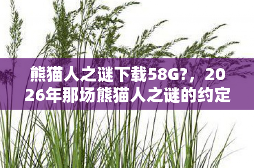 熊猫人之谜下载58G?,2026年那场熊猫人之谜的约定,伏笔成殇,如今想起鼻子一酸 熊猫人之谜下载58G?,2026年那场熊猫人之谜的约定,伏笔成殇,如今想起鼻子一酸