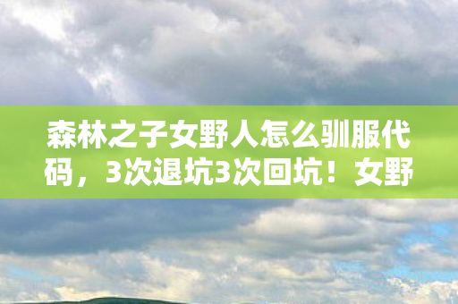 森林之子女野人怎么驯服代码,3次退坑3次回坑!女野人驯服竟藏99%玩家不知的惊天反转 森林之子女野人怎么驯服代码,3次退坑3次回坑!女野人驯服竟藏99%玩家不知的惊天反转