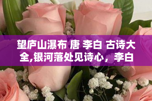 望庐山瀑布 唐 李白 古诗大全,银河落处见诗心,李白与庐山瀑布的千年回响 望庐山瀑布 唐 李白 古诗大全,银河落处见诗心,李白与庐山瀑布的千年回响