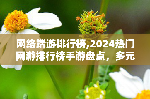 网络端游排行榜,2024热门网游排行榜手游盘点,多元玩法适配不同玩家游玩需求 网络端游排行榜,2024热门网游排行榜手游盘点,多元玩法适配不同玩家游玩需求
