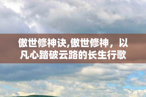 傲世修神诀,傲世修神,以凡心踏破云路的长生行歌 傲世修神诀,傲世修神,以凡心踏破云路的长生行歌