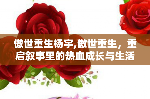 傲世重生杨宇,傲世重生,重启叙事里的热血成长与生活共鸣 傲世重生杨宇,傲世重生,重启叙事里的热血成长与生活共鸣