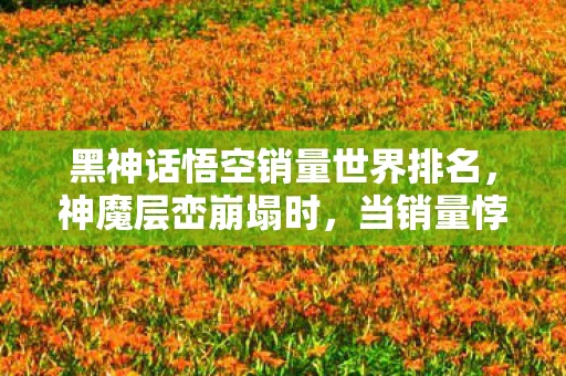黑神话悟空销量世界排名,神魔层峦崩塌时,当销量悖论撕碎中年人的存在主义遮羞布 黑神话悟空销量世界排名,神魔层峦崩塌时,当销量悖论撕碎中年人的存在主义遮羞布