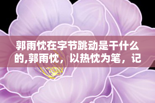 郭雨忱在字节跳动是干什么的,郭雨忱,以热忱为笔,记录城市烟火的青年记录者 郭雨忱在字节跳动是干什么的,郭雨忱,以热忱为笔,记录城市烟火的青年记录者