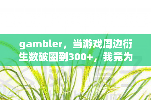 gambler，当游戏周边衍生数破圈到300+，我竟为它赌上人生投名状！