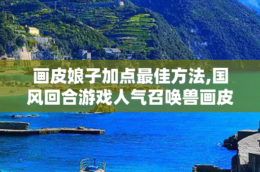 画皮娘子加点最佳方法,国风回合游戏人气召唤兽画皮娘子获取方式全解析 画皮娘子加点最佳方法,国风回合游戏人气召唤兽画皮娘子获取方式全解析