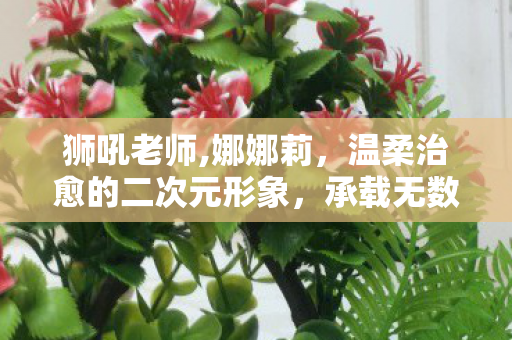 狮吼老师,娜娜莉,温柔治愈的二次元形象,承载无数同好的暖心记忆 狮吼老师,娜娜莉,温柔治愈的二次元形象,承载无数同好的暖心记忆